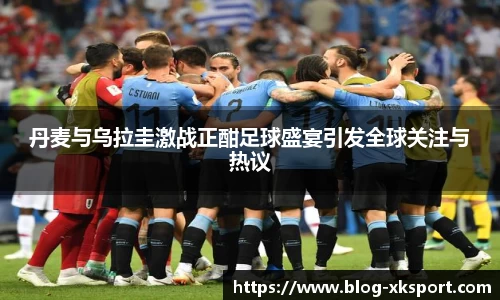 丹麦与乌拉圭激战正酣足球盛宴引发全球关注与热议