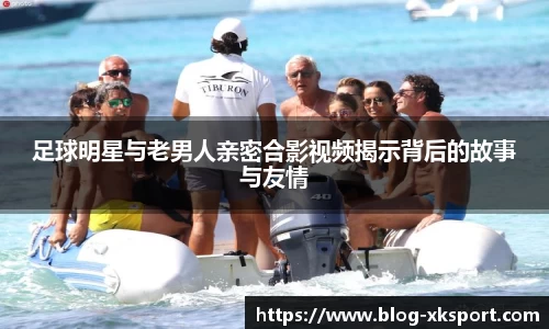 足球明星与老男人亲密合影视频揭示背后的故事与友情
