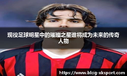 现役足球明星中的璀璨之星谁将成为未来的传奇人物