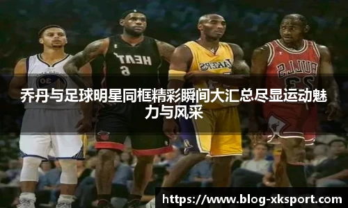 乔丹与足球明星同框精彩瞬间大汇总尽显运动魅力与风采