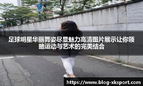足球明星华丽舞姿尽显魅力高清图片展示让你领略运动与艺术的完美结合